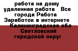 работа на дому, удаленная работа - Все города Работа » Заработок в интернете   . Калининградская обл.,Светловский городской округ 